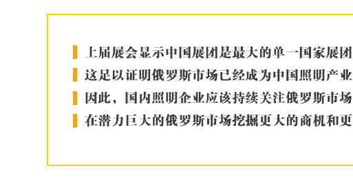 上屆展會(huì)顯示中國展團(tuán)是最大的單一國家展團(tuán)，這足以證明俄羅斯市場已經(jīng)成為中國照明產(chǎn)業(yè)最重要的新興目標(biāo)。因此，國內(nèi)照明企業(yè)應(yīng)該持續(xù)關(guān)注俄羅斯市場的進(jìn)一步發(fā)展，在潛力巨大的俄羅斯市場挖掘更大的商機(jī)和更多的合作契機(jī)。