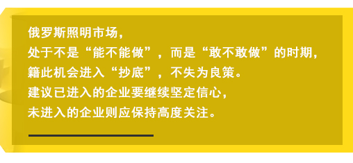 俄羅斯照明市場(chǎng)，處于不是“能不能做”，而是“敢不敢做”的時(shí)期，籍此機(jī)會(huì)進(jìn)入“抄底”，不失為良策。建議已進(jìn)入的企業(yè)要繼續(xù)堅(jiān)定信心，未進(jìn)入的企業(yè)則應(yīng)保持高度關(guān)注。