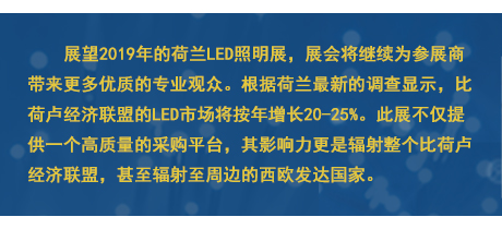 展望2019年的荷蘭LED照明展，展會將繼續為參展商帶來更多優質的專業觀眾。根據荷蘭最新的調查顯示，比荷盧經濟聯盟的LED市場將按年增長20-25%。此展不僅提供一個高質量的采購平臺，其影響力更是輻射整個比荷盧經濟聯盟，甚至輻射至周邊的西歐發達國家。